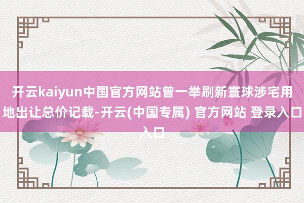 开云kaiyun中国官方网站曾一举刷新寰球涉宅用地出让总价记载-开云(中国专属) 官方网站 登录入口