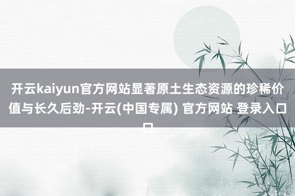 开云kaiyun官方网站显著原土生态资源的珍稀价值与长久后劲-开云(中国专属) 官方网站 登录入口