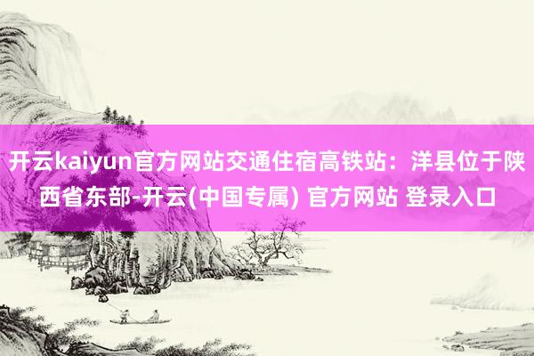 开云kaiyun官方网站交通住宿高铁站：洋县位于陕西省东部-开云(中国专属) 官方网站 登录入口