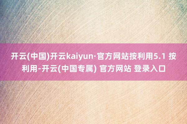 开云(中国)开云kaiyun·官方网站按利用5.1 按利用-开云(中国专属) 官方网站 登录入口