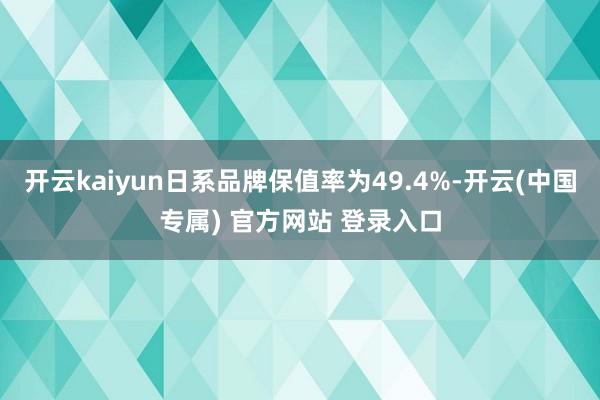 开云kaiyun日系品牌保值率为49.4%-开云(中国专属) 官方网站 登录入口