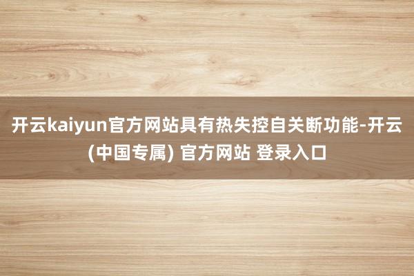 开云kaiyun官方网站具有热失控自关断功能-开云(中国专属) 官方网站 登录入口