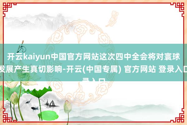 开云kaiyun中国官方网站这次四中全会将对寰球发展产生真切影响-开云(中国专属) 官方网站 登录入口