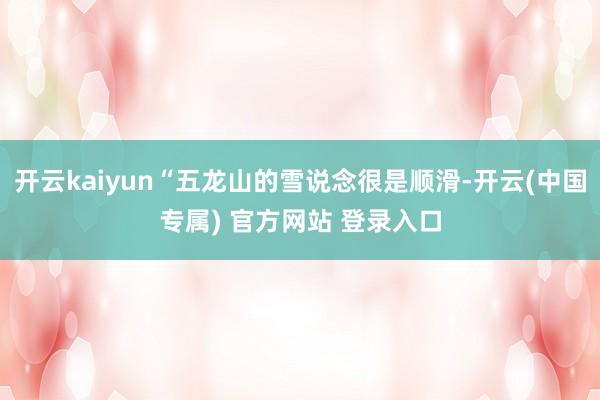 开云kaiyun“五龙山的雪说念很是顺滑-开云(中国专属) 官方网站 登录入口
