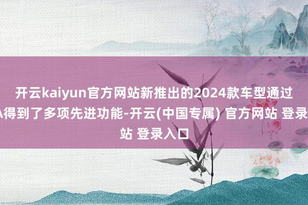 开云kaiyun官方网站新推出的2024款车型通过OTA得到了多项先进功能-开云(中国专属) 官方网站 登录入口