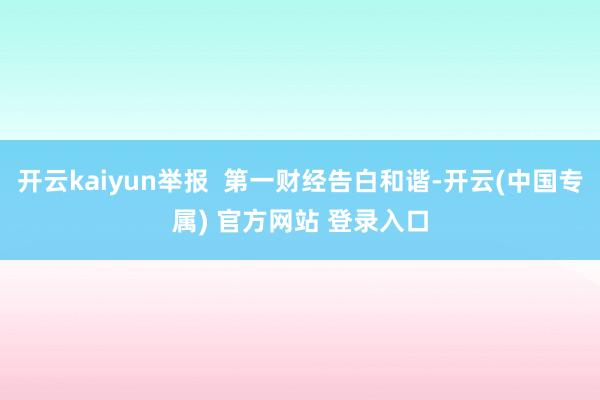 开云kaiyun举报  第一财经告白和谐-开云(中国专属) 官方网站 登录入口