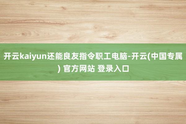 开云kaiyun还能良友指令职工电脑-开云(中国专属) 官方网站 登录入口