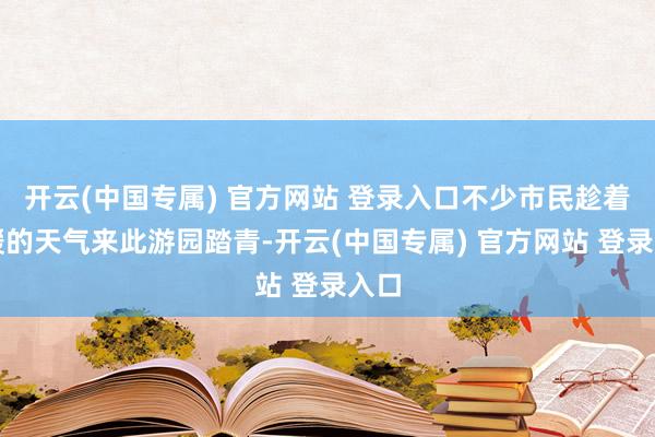 开云(中国专属) 官方网站 登录入口不少市民趁着转暖的天气来此游园踏青-开云(中国专属) 官方网站 登录入口