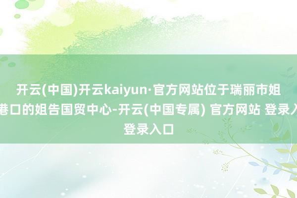 开云(中国)开云kaiyun·官方网站位于瑞丽市姐告港口的姐告国贸中心-开云(中国专属) 官方网站 登录入口