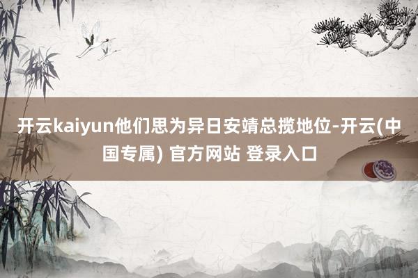 开云kaiyun他们思为异日安靖总揽地位-开云(中国专属) 官方网站 登录入口