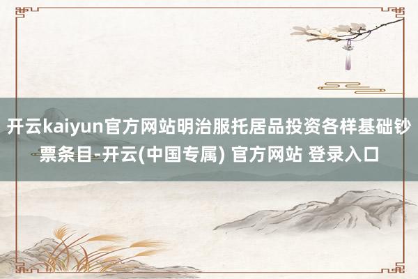 开云kaiyun官方网站明治服托居品投资各样基础钞票条目-开云(中国专属) 官方网站 登录入口