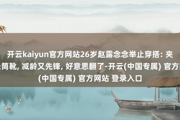 开云kaiyun官方网站26岁赵露念念举止穿搭: 夹克+半身裙+长筒靴, 减龄又先锋, 好意思翻了-开云(中国专属) 官方网站 登录入口