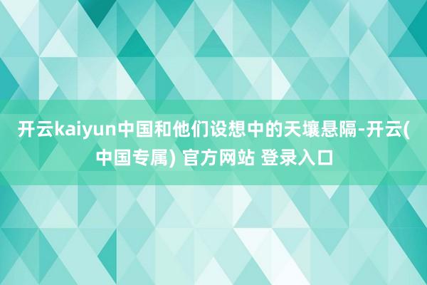 开云kaiyun中国和他们设想中的天壤悬隔-开云(中国专属) 官方网站 登录入口