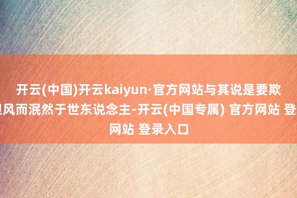 开云(中国)开云kaiyun·官方网站与其说是要欺压其跟风而泯然于世东说念主-开云(中国专属) 官方网站 登录入口