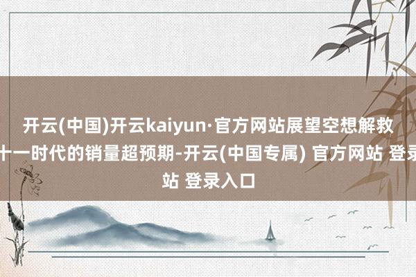 开云(中国)开云kaiyun·官方网站展望空想解救者双十一时代的销量超预期-开云(中国专属) 官方网站 登录入口