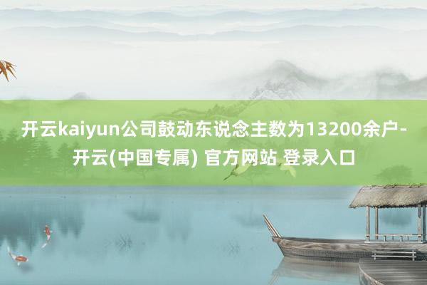 开云kaiyun公司鼓动东说念主数为13200余户-开云(中国专属) 官方网站 登录入口