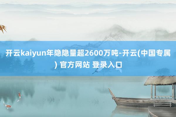 开云kaiyun年隐隐量超2600万吨-开云(中国专属) 官方网站 登录入口