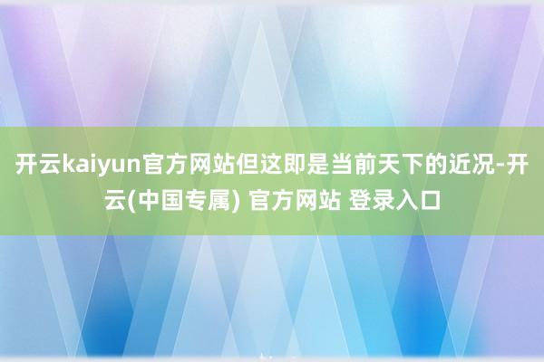 开云kaiyun官方网站但这即是当前天下的近况-开云(中国专属) 官方网站 登录入口