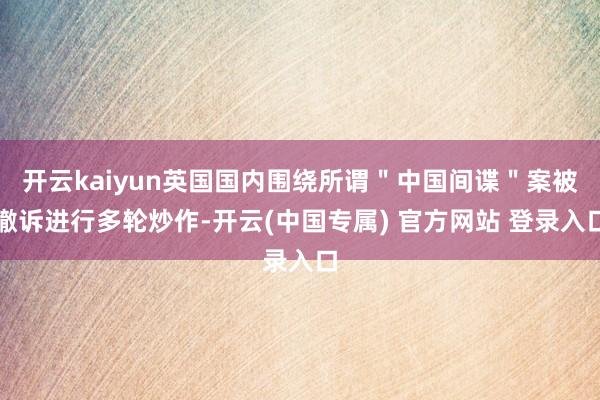 开云kaiyun英国国内围绕所谓＂中国间谍＂案被撤诉进行多轮炒作-开云(中国专属) 官方网站 登录入口