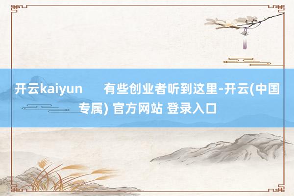 开云kaiyun 有些创业者听到这里-开云(中国专属) 官方网站 登录入口