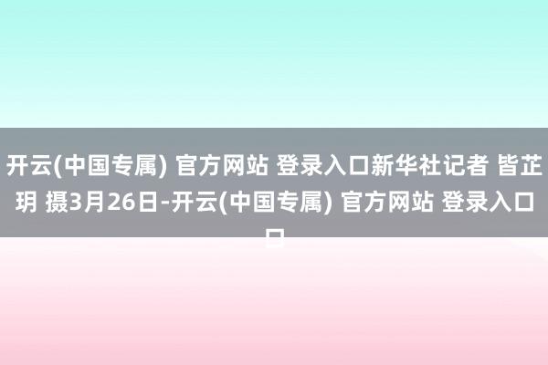 开云(中国专属) 官方网站 登录入口新华社记者 皆芷玥 摄3月26日-开云(中国专属) 官方网站 登录入口