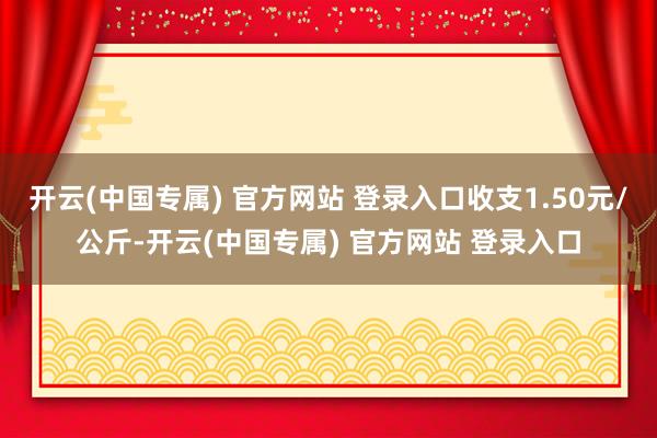 开云(中国专属) 官方网站 登录入口收支1.50元/公斤-开云(中国专属) 官方网站 登录入口