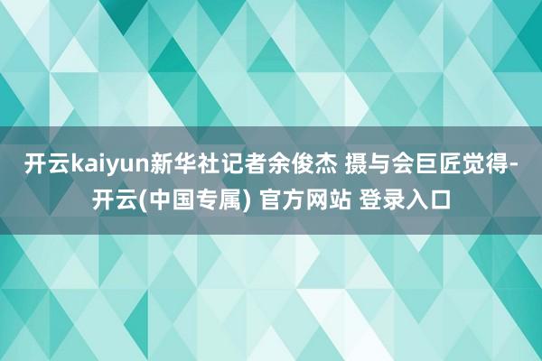 开云kaiyun新华社记者余俊杰 摄 与会巨匠觉得-开云(中国专属) 官方网站 登录入口