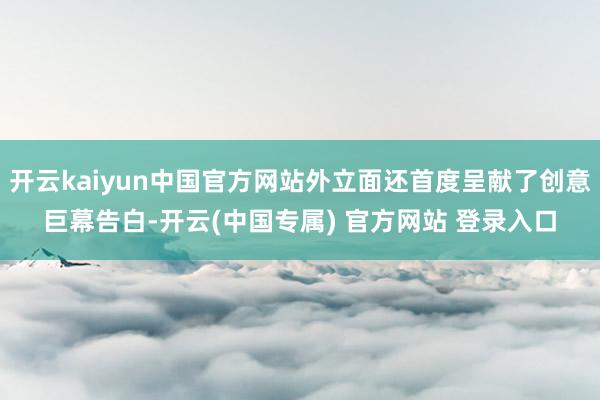 开云kaiyun中国官方网站外立面还首度呈献了创意巨幕告白-开云(中国专属) 官方网站 登录入口
