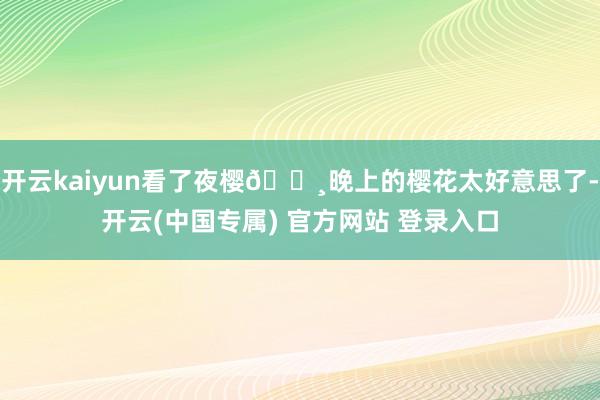 开云kaiyun看了夜樱🌸晚上的樱花太好意思了-开云(中国专属) 官方网站 登录入口