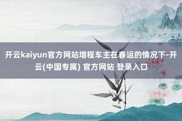 开云kaiyun官方网站增程车主在春运的情况下-开云(中国专属) 官方网站 登录入口