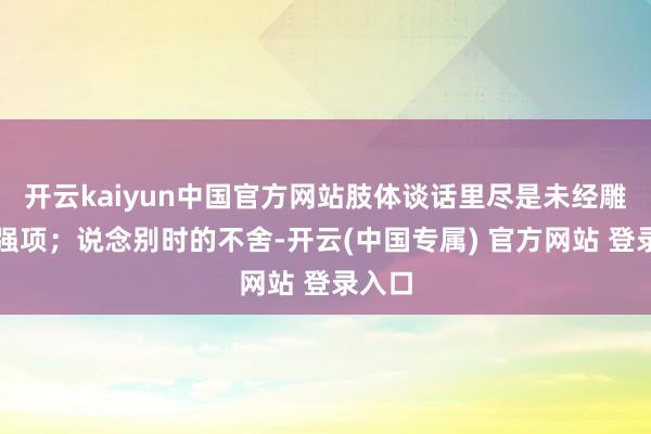 开云kaiyun中国官方网站肢体谈话里尽是未经雕镂的强项;说念别时的不舍-开云(中国专属) 官方网站 登录入口