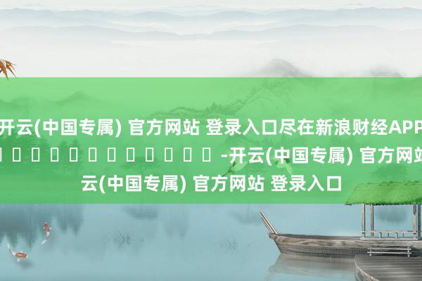 开云(中国专属) 官方网站 登录入口尽在新浪财经APP            													-开云(中国专属) 官方网站 登录入口