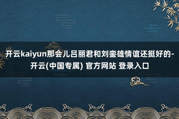 开云kaiyun那会儿吕丽君和刘銮雄情谊还挺好的-开云(中国专属) 官方网站 登录入口