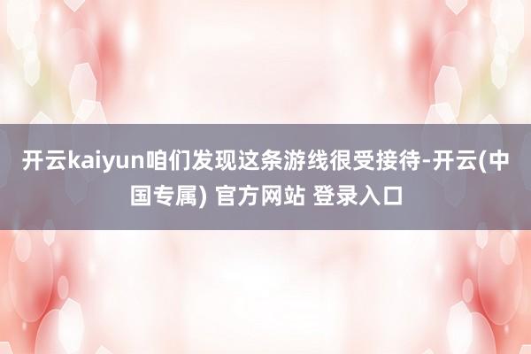 开云kaiyun咱们发现这条游线很受接待-开云(中国专属) 官方网站 登录入口
