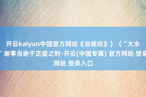 开云kaiyun中国官方网站《谈德经》)(“大水勇退”谢事当谢于正盛之时-开云(中国专属) 官方网站 登录入口