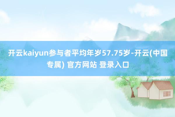 开云kaiyun参与者平均年岁57.75岁-开云(中国专属) 官方网站 登录入口