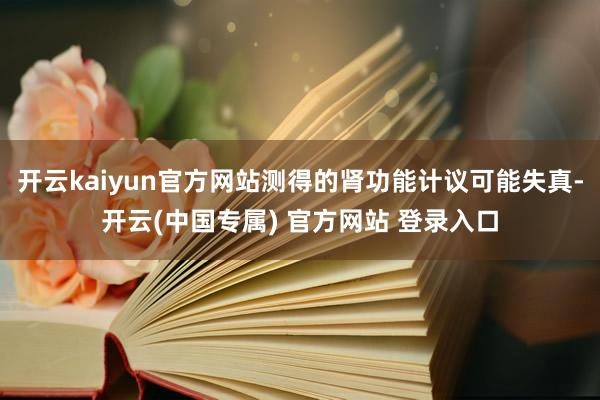 开云kaiyun官方网站测得的肾功能计议可能失真-开云(中国专属) 官方网站 登录入口