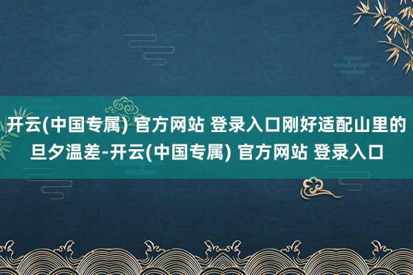 开云(中国专属) 官方网站 登录入口刚好适配山里的旦夕温差-开云(中国专属) 官方网站 登录入口