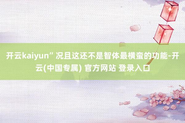 开云kaiyun”况且这还不是智体最横蛮的功能-开云(中国专属) 官方网站 登录入口