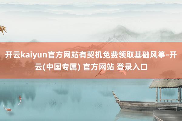 开云kaiyun官方网站有契机免费领取基础风筝-开云(中国专属) 官方网站 登录入口
