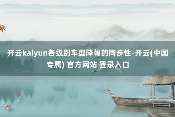 开云kaiyun各级别车型降幅的同步性-开云(中国专属) 官方网站 登录入口