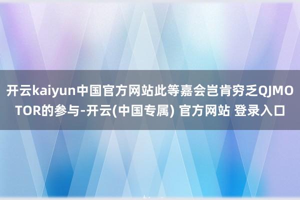 开云kaiyun中国官方网站此等嘉会岂肯穷乏QJMOTOR的参与-开云(中国专属) 官方网站 登录入口