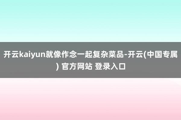 开云kaiyun就像作念一起复杂菜品-开云(中国专属) 官方网站 登录入口