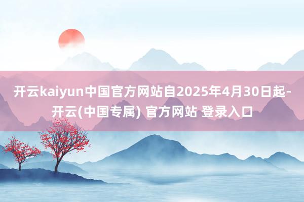 开云kaiyun中国官方网站自2025年4月30日起-开云(中国专属) 官方网站 登录入口