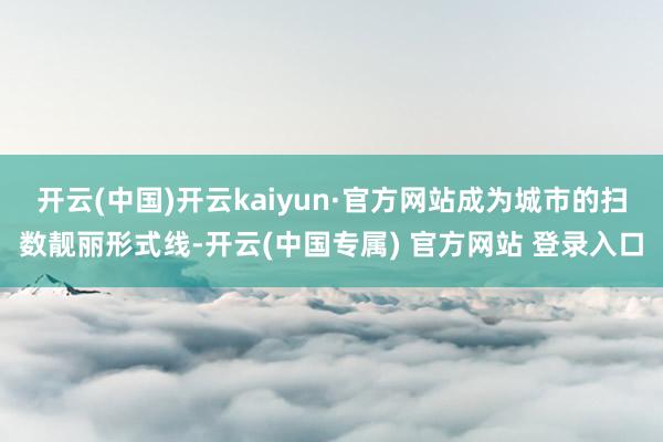 开云(中国)开云kaiyun·官方网站成为城市的扫数靓丽形式线-开云(中国专属) 官方网站 登录入口