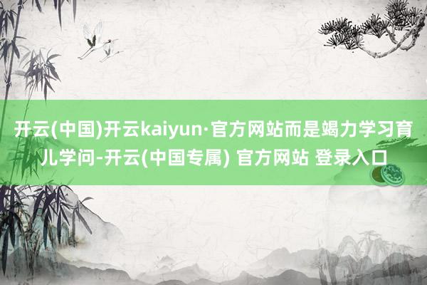 开云(中国)开云kaiyun·官方网站而是竭力学习育儿学问-开云(中国专属) 官方网站 登录入口