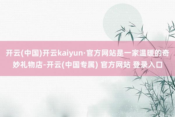 开云(中国)开云kaiyun·官方网站是一家温暖的奇妙礼物店-开云(中国专属) 官方网站 登录入口