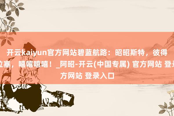 开云kaiyun官方网站碧蓝航路：昭昭斯特，彼得史特拉塞，嘻嘻嘻嘻！_阿昭-开云(中国专属) 官方网站 登录入口