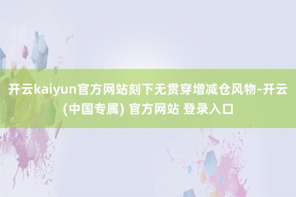 开云kaiyun官方网站刻下无贯穿增减仓风物-开云(中国专属) 官方网站 登录入口