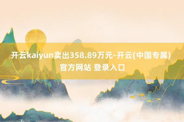 开云kaiyun卖出358.89万元-开云(中国专属) 官方网站 登录入口